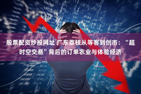 股票配资炒股网址 广东荔枝从等客到创市：“超时空交易”背后的订单农业与体验经济