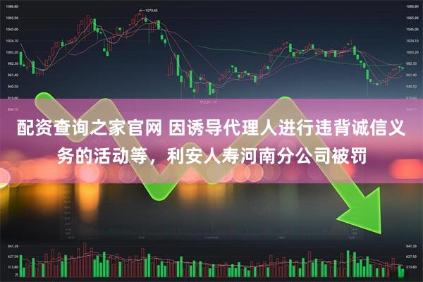 配资查询之家官网 因诱导代理人进行违背诚信义务的活动等，利安人寿河南分公司被罚