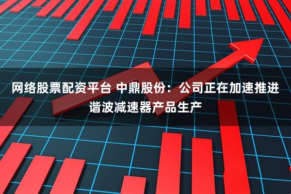 网络股票配资平台 中鼎股份：公司正在加速推进谐波减速器产品生产