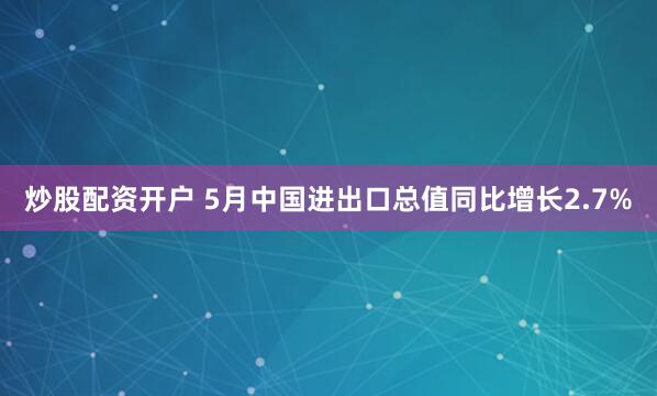 炒股配资开户 5月中国进出口总值同比增长2.7%