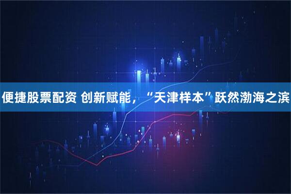 便捷股票配资 创新赋能，“天津样本”跃然渤海之滨