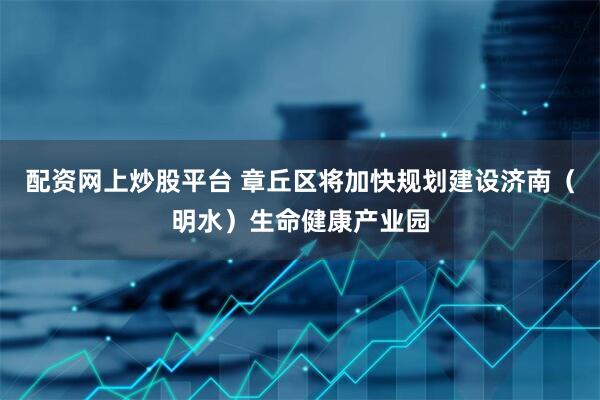 配资网上炒股平台 章丘区将加快规划建设济南（明水）生命健康产业园