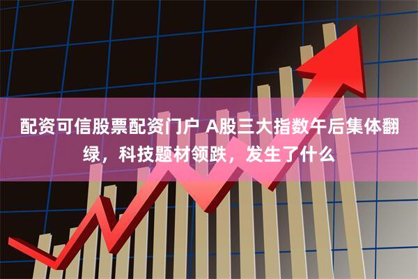 配资可信股票配资门户 A股三大指数午后集体翻绿，科技题材领跌，发生了什么