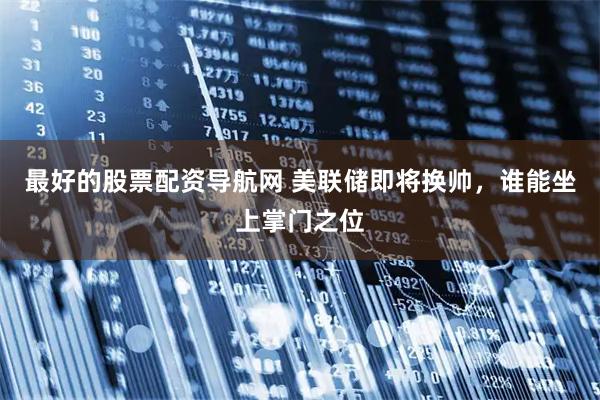 最好的股票配资导航网 美联储即将换帅，谁能坐上掌门之位