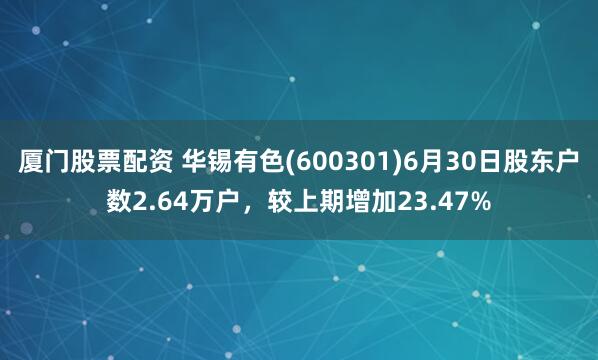 厦门股票配资 华锡有色(600301)6月30日股东户数2.64万户，较上期增加23.47%
