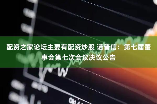 配资之家论坛主要有配资炒股 诺普信：第七届董事会第七次会议决议公告