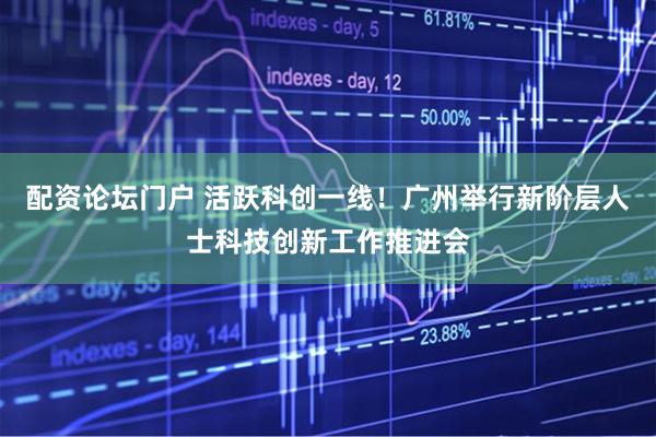 配资论坛门户 活跃科创一线！广州举行新阶层人士科技创新工作推进会