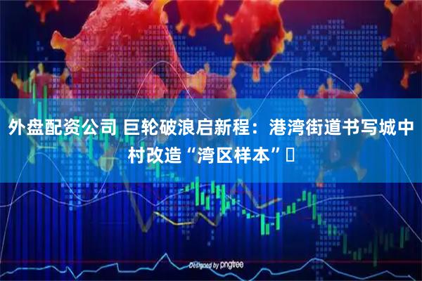 外盘配资公司 巨轮破浪启新程：港湾街道书写城中村改造“湾区样本”​