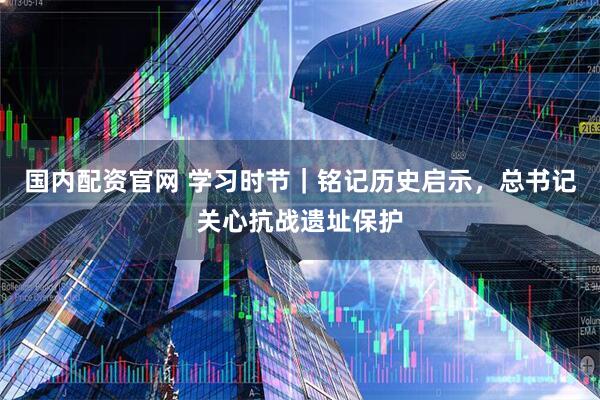 国内配资官网 学习时节｜铭记历史启示，总书记关心抗战遗址保护