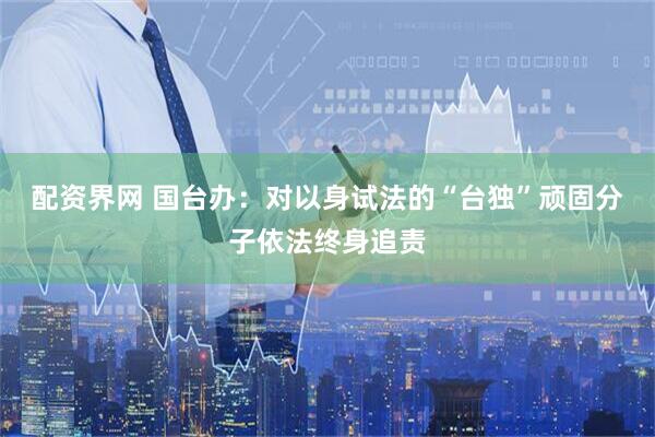 配资界网 国台办：对以身试法的“台独”顽固分子依法终身追责