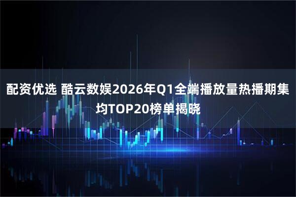 配资优选 酷云数娱2026年Q1全端播放量热播期集均TOP20榜单揭晓