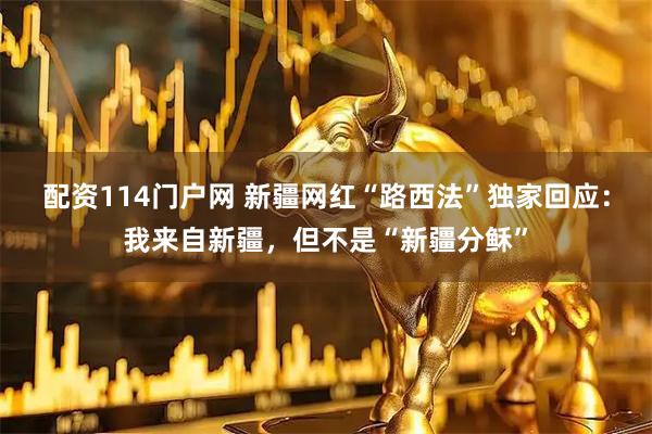 配资114门户网 新疆网红“路西法”独家回应：我来自新疆，但不是“新疆分稣”