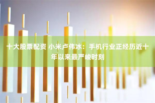 十大股票配资 小米卢伟冰：手机行业正经历近十年以来最严峻时刻