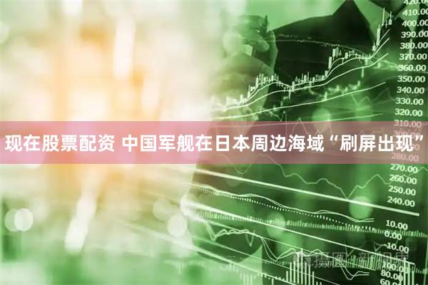现在股票配资 中国军舰在日本周边海域“刷屏出现”