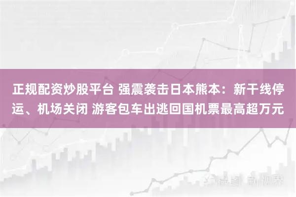 正规配资炒股平台 强震袭击日本熊本：新干线停运、机场关闭 游客包车出逃回国机票最高超万元